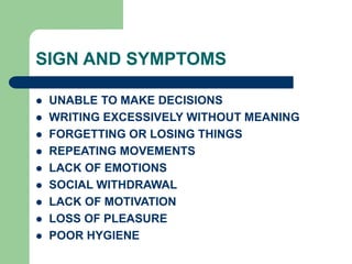SIGN AND SYMPTOMS
 UNABLE TO MAKE DECISIONS
 WRITING EXCESSIVELY WITHOUT MEANING
 FORGETTING OR LOSING THINGS
 REPEATING MOVEMENTS
 LACK OF EMOTIONS
 SOCIAL WITHDRAWAL
 LACK OF MOTIVATION
 LOSS OF PLEASURE
 POOR HYGIENE
 