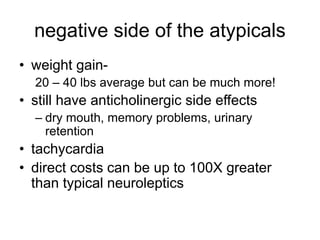 negative side of the atypicals
• weight gain-
20 – 40 lbs average but can be much more!
• still have anticholinergic side effects
– dry mouth, memory problems, urinary
retention
• tachycardia
• direct costs can be up to 100X greater
than typical neuroleptics
 