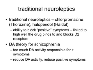 traditional neuroleptics
• traditional neuroleptics – chlorpromazine
(Thorazine), haloperidol (Haldol)
– ability to block “positive” symptoms – linked to
high well the drug binds to and blocks D2
receptors
• DA theory for schizophrenia
– too much DA activity responsible for +
symptoms
– reduce DA activity, reduce positive symptoms
 