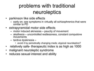 problems with traditional
neuroleptics
• parkinson like side effects
– early on; see symptoms in virtually all schizophrenics that were
similar to PD
• extrapyramidal motor side effects
– motor induced akinesias – paucity of movement
– akathesia – uncontrolled restlessness, constant compulsive
movements
– tardive dyskinesia –
• avoid it by periodically changing meds; atypical neuroleptics?
• relatively safe- therapeutic index is as high as 1000
• malignant neuroleptic syndrome
• reduces sexual interest and ability
 