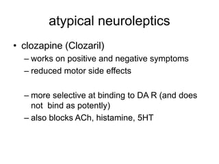 atypical neuroleptics
• clozapine (Clozaril)
– works on positive and negative symptoms
– reduced motor side effects
– more selective at binding to DA R (and does
not bind as potently)
– also blocks ACh, histamine, 5HT
 