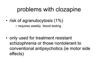 problems with clozapine
• risk of agranulocytosis (1%)
• requires weekly blood testing
• only used for treatment resistant
schizophrenia or those nontolerant to
conventional antipsychotics (ie motor side
effects)
 