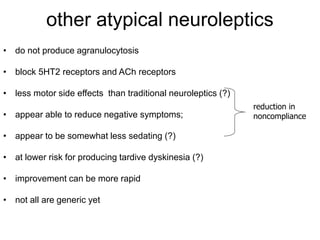 other atypical neuroleptics
• do not produce agranulocytosis
• block 5HT2 receptors and ACh receptors
• less motor side effects than traditional neuroleptics (?)
• appear able to reduce negative symptoms;
• appear to be somewhat less sedating (?)
• at lower risk for producing tardive dyskinesia (?)
• improvement can be more rapid
• not all are generic yet
reduction in
noncompliance
 