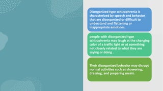Disorganized type schizophrenia is
characterized by speech and behavior
that are disorganized or difficult to
understand and flattening or
inappropriate emotions.
people with disorganized type
schizophrenia may laugh at the changing
color of a traffic light or at something
not closely related to what they are
saying or doing .
Their disorganized behavior may disrupt
normal activities such as showering,
dressing, and preparing meals.
 
