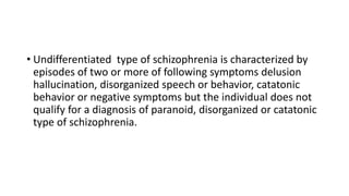 • Undifferentiated type of schizophrenia is characterized by
episodes of two or more of following symptoms delusion
hallucination, disorganized speech or behavior, catatonic
behavior or negative symptoms but the individual does not
qualify for a diagnosis of paranoid, disorganized or catatonic
type of schizophrenia.
 