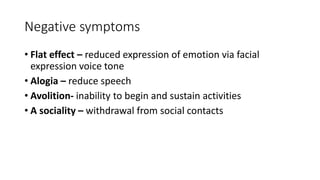 Negative symptoms
• Flat effect – reduced expression of emotion via facial
expression voice tone
• Alogia – reduce speech
• Avolition- inability to begin and sustain activities
• A sociality – withdrawal from social contacts
 