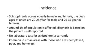 Incidence
• Schizophrenia occurs equally in male and female, the peak
ages of onset are 20-28 year for male and 26-32 year in
females.
• Around 1% of population is affected. diagnosis is based on
the patient’s self reported
• No laboratory test for schizophrenia currently
• Common in urban areas with those who are unemployed,
poor, and homeless
 