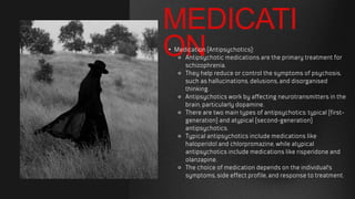 MEDICATI
ON
• Medication (Antipsychotics):
⚬ Antipsychotic medications are the primary treatment for
schizophrenia.
⚬ They help reduce or control the symptoms of psychosis,
such as hallucinations, delusions, and disorganised
thinking.
⚬ Antipsychotics work by affecting neurotransmitters in the
brain, particularly dopamine.
⚬ There are two main types of antipsychotics: typical (first-
generation) and atypical (second-generation)
antipsychotics.
⚬ Typical antipsychotics include medications like
haloperidol and chlorpromazine, while atypical
antipsychotics include medications like risperidone and
olanzapine.
⚬ The choice of medication depends on the individual's
symptoms, side effect profile, and response to treatment.
 