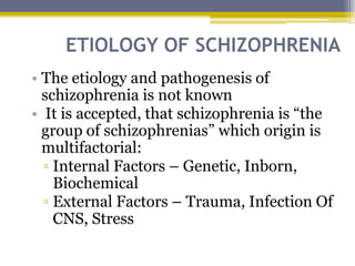 ETIOLOGY OF SCHIZOPHRENIA
• The etiology and pathogenesis of
schizophrenia is not known
• It is accepted, that schizophrenia is “the
group of schizophrenias” which origin is
multifactorial:
▫ Internal Factors – Genetic, Inborn,
Biochemical
▫ External Factors – Trauma, Infection Of
CNS, Stress
 