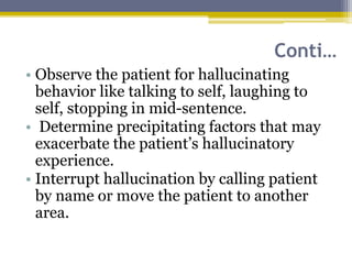 Conti…
• Observe the patient for hallucinating
behavior like talking to self, laughing to
self, stopping in mid-sentence.
• Determine precipitating factors that may
exacerbate the patient’s hallucinatory
experience.
• Interrupt hallucination by calling patient
by name or move the patient to another
area.
 