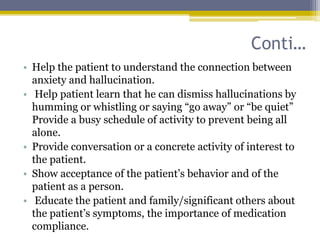 Conti…
• Help the patient to understand the connection between
anxiety and hallucination.
• Help patient learn that he can dismiss hallucinations by
humming or whistling or saying “go away” or “be quiet”
Provide a busy schedule of activity to prevent being all
alone.
• Provide conversation or a concrete activity of interest to
the patient.
• Show acceptance of the patient’s behavior and of the
patient as a person.
• Educate the patient and family/significant others about
the patient’s symptoms, the importance of medication
compliance.
 