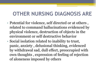 OTHER NURSING DIAGNOSIS ARE
• Potential for violence, self directed or at others ,
related to command hallucinations evidenced by
physical violence, destruction of objects in the
environment or self destructive behavior
• Social isolation related to inability to trust,
panic, anxiety , delusional thinking, evidenced
by withdrawal sad, dull effect, preoccupied with
own thoughts , expression of feeling of rejection
of aloneness imposed by others
 