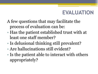 EVALUATION
A few questions that may facilitate the
process of evaluation can be:
• Has the patient established trust with at
least one staff member?
• Is delusional thinking still prevalent?
• Are hallucinations still evident?
• Is the patient able to interact with others
appropriately?
 