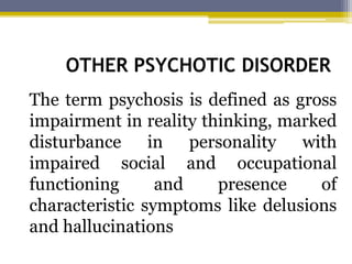 OTHER PSYCHOTIC DISORDER
The term psychosis is defined as gross
impairment in reality thinking, marked
disturbance in personality with
impaired social and occupational
functioning and presence of
characteristic symptoms like delusions
and hallucinations
 