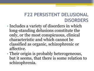 F22 PERSISTENT DELUSIONAL
DISORDERS
• Includes a variety of disorders in which
long-standing delusions constitute the
only, or the most conspicuous, clinical
characteristic and which cannot be
classified as organic, schizophrenic or
affective.
• Their origin is probably heterogeneous,
but it seems, that there is some relation to
schizophrenia.
 