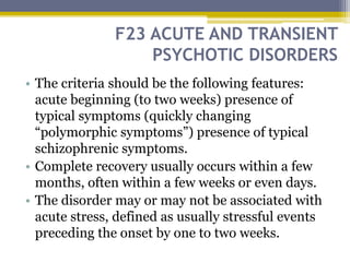 F23 ACUTE AND TRANSIENT
PSYCHOTIC DISORDERS
• The criteria should be the following features:
acute beginning (to two weeks) presence of
typical symptoms (quickly changing
“polymorphic symptoms”) presence of typical
schizophrenic symptoms.
• Complete recovery usually occurs within a few
months, often within a few weeks or even days.
• The disorder may or may not be associated with
acute stress, defined as usually stressful events
preceding the onset by one to two weeks.
 
