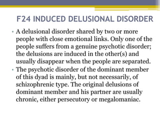 F24 INDUCED DELUSIONAL DISORDER
• A delusional disorder shared by two or more
people with close emotional links. Only one of the
people suffers from a genuine psychotic disorder;
the delusions are induced in the other(s) and
usually disappear when the people are separated.
• The psychotic disorder of the dominant member
of this dyad is mainly, but not necessarily, of
schizophrenic type. The original delusions of
dominant member and his partner are usually
chronic, either persecutory or megalomaniac.
 