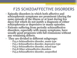 F25 SCHIZOAFFECTIVE DISORDERS
• Episodic disorders in which both affective and
schizophrenic symptoms are prominent (during the
same episode of the illness or at least during few
days) but which do not justify a diagnosis of either
schizophrenia or depressive or manic episodes.
• Patients suffering from periodic schizoaffective
disorders, especially with manic symptoms, have
usually good prognosis with full remissions without
any remaining defects.
• They are divided in different subgroups:
 F25.0 Schizoaffective disorder, manic type
 F25.1 Schizoaffective disorder, depressive type
 F25.2 Schizoaffective disorder, mixed type
 F25.8 Other schizoaffective disorders
 F25.9 Schizoaffective disorder, unspecified
 