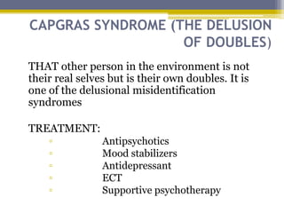 CAPGRAS SYNDROME (THE DELUSION
OF DOUBLES)
THAT other person in the environment is not
their real selves but is their own doubles. It is
one of the delusional misidentification
syndromes
TREATMENT:
▫ Antipsychotics
▫ Mood stabilizers
▫ Antidepressant
▫ ECT
▫ Supportive psychotherapy
 