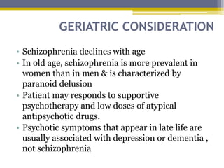GERIATRIC CONSIDERATION
• Schizophrenia declines with age
• In old age, schizophrenia is more prevalent in
women than in men & is characterized by
paranoid delusion
• Patient may responds to supportive
psychotherapy and low doses of atypical
antipsychotic drugs.
• Psychotic symptoms that appear in late life are
usually associated with depression or dementia ,
not schizophrenia
 