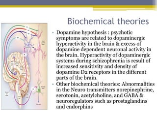 Biochemical theories
• Dopamine hypothesis : psychotic
symptoms are related to dopaminergic
hyperactivity in the brain & excess of
dopamine dependent neuronal activity in
the brain. Hyperactivity of dopaminergic
systems during schizophrenia is result of
increased sensitivity and density of
dopamine D2 receptors in the different
parts of the brain.
• Other biochemical theories: Abnormalities
in the Neuro transmitters norepinephrine,
serotonin, acetylcholine, and GABA &
neuroregulators such as prostaglandins
and endorphins
 