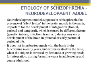 ETIOLOGY OF SCHIZOPHRENIA -
NEURODEVELOPMENT MODEL
• Neurodevelopment model supposes in schizophrenia the
presence of “silent lesion” in the brain, mostly in the parts,
important for the development of integration (frontal,
parietal and temporal), which is caused by different factors
(genetic, inborn, infection, trauma...) during very early
development of the brain in prenatal or early postnatal
period of life.
• It does not interfere too much with the basic brain
functioning in early years, but expresses itself in the time,
when the subject is stressed by demands of growing needs
for integration, during formative years in adolescence and
young adulthood.
 