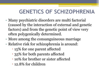 GENETICS OF SCHIZOPHRENIA
• Many psychiatric disorders are multi factorial
(caused by the interaction of external and genetic
factors) and from the genetic point of view very
often polygenically determined.
• More among the consanguineous marriage
• Relative risk for schizophrenia is around:
 15% for one parent affected
 35% for both parents affected
 10% for brother or sister affected
 12.8% for children
 