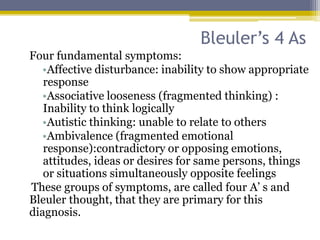 Bleuler’s 4 As
Four fundamental symptoms:
•Affective disturbance: inability to show appropriate
response
•Associative looseness (fragmented thinking) :
Inability to think logically
•Autistic thinking: unable to relate to others
•Ambivalence (fragmented emotional
response):contradictory or opposing emotions,
attitudes, ideas or desires for same persons, things
or situations simultaneously opposite feelings
These groups of symptoms, are called four A’ s and
Bleuler thought, that they are primary for this
diagnosis.
 