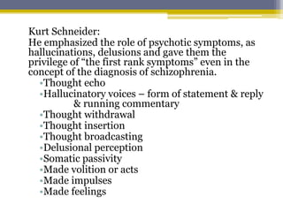 Kurt Schneider:
He emphasized the role of psychotic symptoms, as
hallucinations, delusions and gave them the
privilege of “the first rank symptoms” even in the
concept of the diagnosis of schizophrenia.
•Thought echo
•Hallucinatory voices – form of statement & reply
& running commentary
•Thought withdrawal
•Thought insertion
•Thought broadcasting
•Delusional perception
•Somatic passivity
•Made volition or acts
•Made impulses
•Made feelings
 