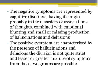• The negative symptoms are represented by
cognitive disorders, having its origin
probably in the disorders of associations
of thoughts, combined with emotional
blunting and small or missing production
of hallucinations and delusions
• The positive symptom are characterized by
the presence of hallucinations and
delusions the division is not quite strict
and lesser or greater mixture of symptoms
from these two groups are possible
 