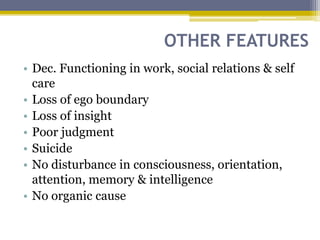 OTHER FEATURES
• Dec. Functioning in work, social relations & self
care
• Loss of ego boundary
• Loss of insight
• Poor judgment
• Suicide
• No disturbance in consciousness, orientation,
attention, memory & intelligence
• No organic cause
 