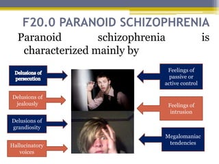 F20.0 PARANOID SCHIZOPHRENIA
Paranoid schizophrenia is
characterized mainly by
Delusions of
jealously
Delusions of
grandiosity
Hallucinatory
voices
Feelings of
intrusion
Feelings of
passive or
active control
Megalomaniac
tendencies
 