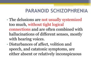 PARANOID SCHIZOPHRENIA
• The delusions are not usually systemized
too much, without tight logical
connections and are often combined with
hallucinations of different senses, mostly
with hearing voices.
• Disturbances of affect, volition and
speech, and catatonic symptoms, are
either absent or relatively inconspicuous
 