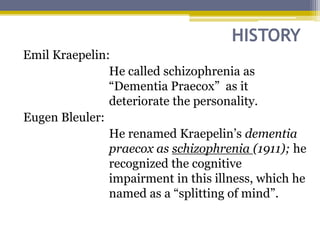 HISTORY
Emil Kraepelin:
He called schizophrenia as
“Dementia Praecox” as it
deteriorate the personality.
Eugen Bleuler:
He renamed Kraepelin’s dementia
praecox as schizophrenia (1911); he
recognized the cognitive
impairment in this illness, which he
named as a “splitting of mind”.
 