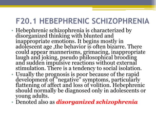 F20.1 HEBEPHRENIC SCHIZOPHRENIA
• Hebephrenic schizophrenia is characterized by
disorganized thinking with blunted and
inappropriate emotions. It begins mostly in
adolescent age ,the behavior is often bizarre. There
could appear mannerisms, grimacing, inappropriate
laugh and joking, pseudo philosophical brooding
and sudden impulsive reactions without external
stimulation. There is a tendency to social isolation.
• Usually the prognosis is poor because of the rapid
development of "negative" symptoms, particularly
flattening of affect and loss of volition. Hebephrenic
should normally be diagnosed only in adolescents or
young adults.
• Denoted also as disorganized schizophrenia
 