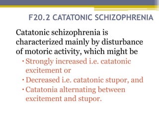 F20.2 CATATONIC SCHIZOPHRENIA
Catatonic schizophrenia is
characterized mainly by disturbance
of motoric activity, which might be
Strongly increased i.e. catatonic
excitement or
Decreased i.e. catatonic stupor, and
Catatonia alternating between
excitement and stupor.
 