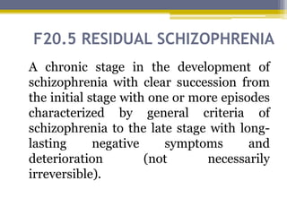 F20.5 RESIDUAL SCHIZOPHRENIA
A chronic stage in the development of
schizophrenia with clear succession from
the initial stage with one or more episodes
characterized by general criteria of
schizophrenia to the late stage with long-
lasting negative symptoms and
deterioration (not necessarily
irreversible).
 