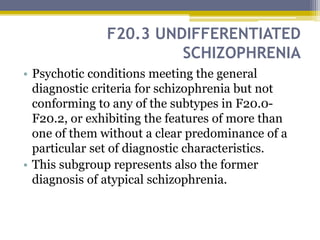 F20.3 UNDIFFERENTIATED
SCHIZOPHRENIA
• Psychotic conditions meeting the general
diagnostic criteria for schizophrenia but not
conforming to any of the subtypes in F20.0-
F20.2, or exhibiting the features of more than
one of them without a clear predominance of a
particular set of diagnostic characteristics.
• This subgroup represents also the former
diagnosis of atypical schizophrenia.
 