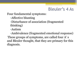 Bleuler’s 4 As
Four fundamental symptoms:
•Affective blunting
•Disturbance of association (fragmented
thinking)
•Autism
•Ambivalence (fragmented emotional response)
These groups of symptoms, are called four A’ s
and Bleuler thought, that they are primary for this
diagnosis.
 