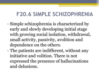 F20.6 SIMPLE SCHIZOPHRENIA
• Simple schizophrenia is characterized by
early and slowly developing initial stage
with growing social isolation, withdrawal,
small activity, passivity, avolition and
dependence on the others.
• The patients are indifferent, without any
initiative and volition. There is not
expressed the presence of hallucinations
and delusions.
 