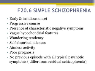 F20.6 SIMPLE SCHIZOPHRENIA
• Early & insidious onset
• Progressive course
• Presence of characteristic negative symptoms
• Vague hypochondrial features
• Wandering tendency
• Self absorbed idleness
• Aimless activity
• Poor prognosis
• No previous episode with all typical psychotic
symptoms ( differ from residual schizophrenia)
 