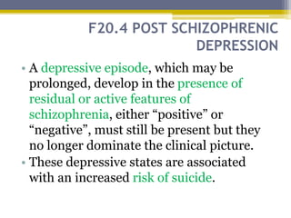 F20.4 POST SCHIZOPHRENIC
DEPRESSION
• A depressive episode, which may be
prolonged, develop in the presence of
residual or active features of
schizophrenia, either “positive” or
“negative”, must still be present but they
no longer dominate the clinical picture.
• These depressive states are associated
with an increased risk of suicide.
 
