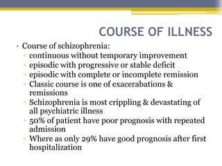 COURSE OF ILLNESS
• Course of schizophrenia:
▫ continuous without temporary improvement
▫ episodic with progressive or stable deficit
▫ episodic with complete or incomplete remission
▫ Classic course is one of exacerabations &
remissions
▫ Schizophrenia is most crippling & devastating of
all psychiatric illness
▫ 50% of patient have poor prognosis with repeated
admission
▫ Where as only 29% have good prognosis after first
hospitalization
 