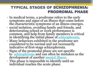 TYPICAL STAGES OF SCHIZOPHRENIA:
PRODROMAL PHASE
• In medical terms, a prodrome refers to the early
symptoms and signs of an illness that come before
the characteristic symptoms of an illness emerges.
• social isolation, avoiding family and friends, and
deteriorating school or work performance is
common, and help from family members is critical
in identifying the initial phase of schizophrenia.
• Many behaviors exhibited in the prodrome are
considered to be normal and not necessarily
indicative of first-stage schizophrenia.
• Signs of the promodal phase are not specific
to schizophrenia and can often be mistaken as the
development of another mental illness.
• This phase is impossible to identify until an
individual reaches the acute phase.
 