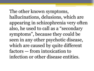 The other known symptoms,
hallucinations, delusions, which are
appearing in schizophrenia very often
also, he used to call as a “secondary
symptoms”, because they could be
seen in any other psychotic disease,
which are caused by quite different
factors — from intoxication to
infection or other disease entities.
 
