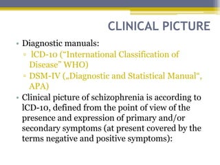 CLINICAL PICTURE
• Diagnostic manuals:
▫ lCD-10 (“International Classification of
Disease” WHO)
▫ DSM-IV („Diagnostic and Statistical Manual“,
APA)
• Clinical picture of schizophrenia is according to
lCD-10, defined from the point of view of the
presence and expression of primary and/or
secondary symptoms (at present covered by the
terms negative and positive symptoms):
 