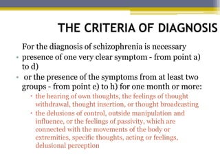 THE CRITERIA OF DIAGNOSIS
For the diagnosis of schizophrenia is necessary
• presence of one very clear symptom - from point a)
to d)
• or the presence of the symptoms from at least two
groups - from point e) to h) for one month or more:
 the hearing of own thoughts, the feelings of thought
withdrawal, thought insertion, or thought broadcasting
 the delusions of control, outside manipulation and
influence, or the feelings of passivity, which are
connected with the movements of the body or
extremities, specific thoughts, acting or feelings,
delusional perception
 