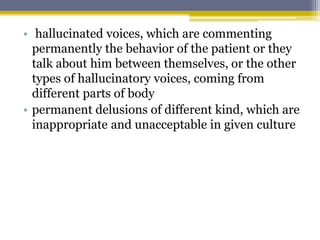 • hallucinated voices, which are commenting
permanently the behavior of the patient or they
talk about him between themselves, or the other
types of hallucinatory voices, coming from
different parts of body
• permanent delusions of different kind, which are
inappropriate and unacceptable in given culture
 