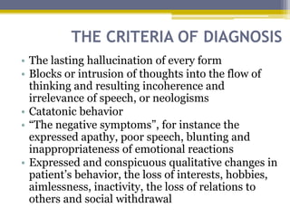 THE CRITERIA OF DIAGNOSIS
• The lasting hallucination of every form
• Blocks or intrusion of thoughts into the flow of
thinking and resulting incoherence and
irrelevance of speech, or neologisms
• Catatonic behavior
• “The negative symptoms”, for instance the
expressed apathy, poor speech, blunting and
inappropriateness of emotional reactions
• Expressed and conspicuous qualitative changes in
patient’s behavior, the loss of interests, hobbies,
aimlessness, inactivity, the loss of relations to
others and social withdrawal
 