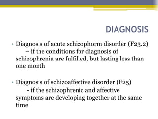 DIAGNOSIS
• Diagnosis of acute schizophorm disorder (F23.2)
– if the conditions for diagnosis of
schizophrenia are fulfilled, but lasting less than
one month
• Diagnosis of schizoaffective disorder (F25)
- if the schizophrenic and affective
symptoms are developing together at the same
time
 